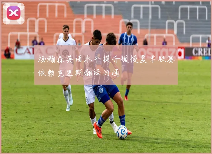 杨瀚森英语水平提升缓慢夏季联赛依赖克里斯翻译沟通