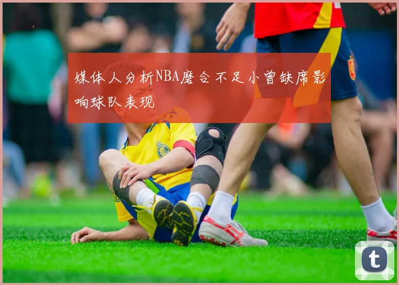 媒体人分析NBA磨合不足小曾缺席影响球队表现