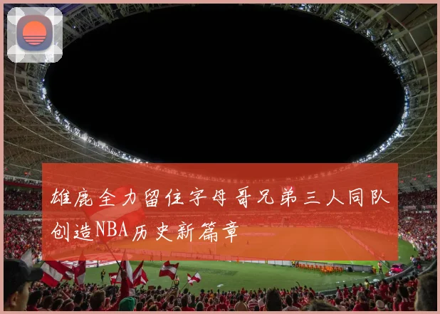 雄鹿全力留住字母哥兄弟三人同队创造NBA历史新篇章