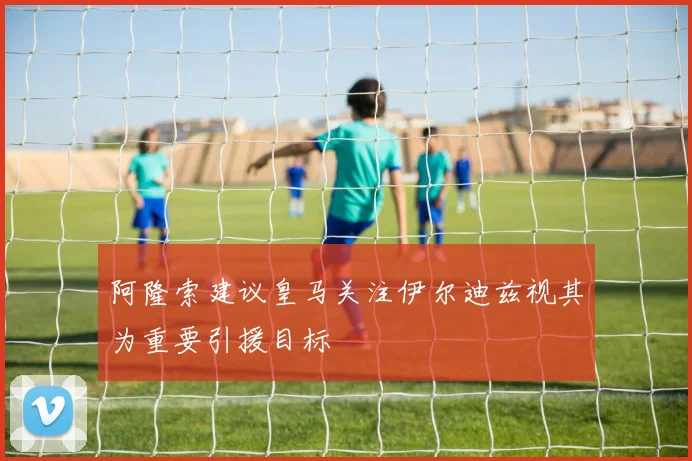 阿隆索建议皇马关注伊尔迪兹视其为重要引援目标