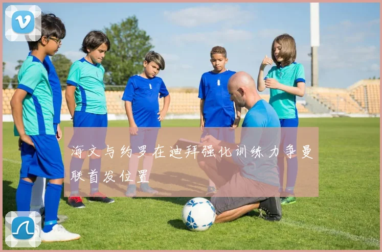 海文与约罗在迪拜强化训练力争曼联首发位置