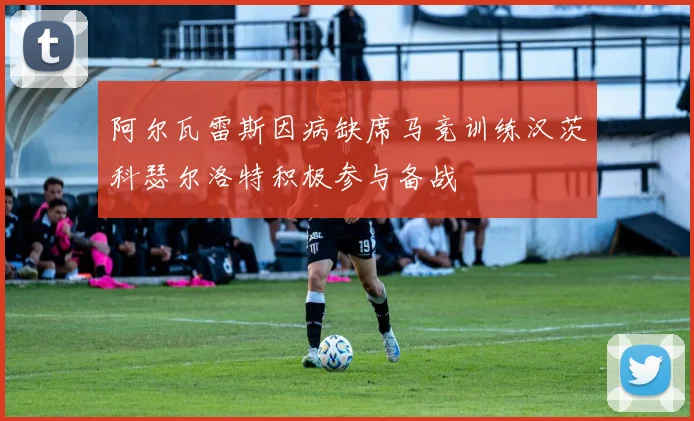 阿尔瓦雷斯因病缺席马竞训练汉茨科瑟尔洛特积极参与备战