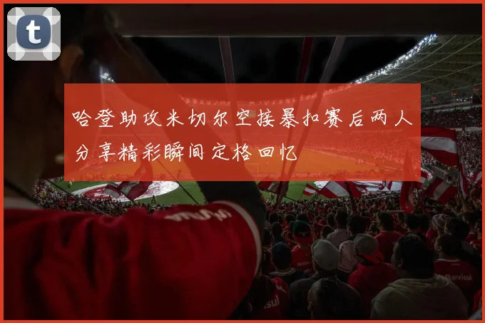 哈登助攻米切尔空接暴扣赛后两人分享精彩瞬间定格回忆