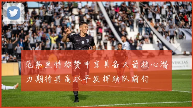 范弗里特称赞申京具备火箭核心潜力期待其高水平发挥助队前行