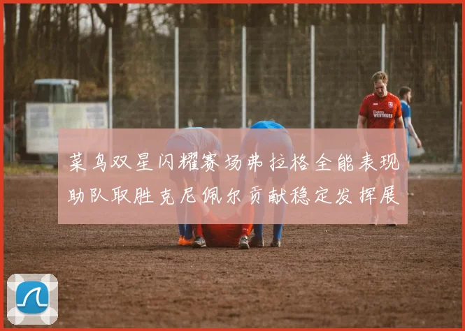 菜鸟双星闪耀赛场弗拉格全能表现助队取胜克尼佩尔贡献稳定发挥展现潜力