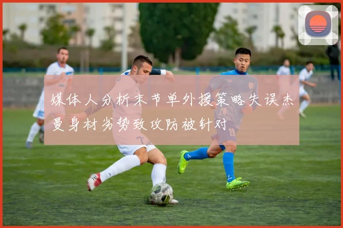 媒体人分析末节单外援策略失误杰曼身材劣势致攻防被针对