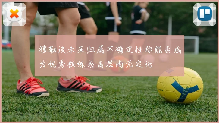 穆勒谈未来归属不确定性称能否成为优秀教练或高层尚无定论