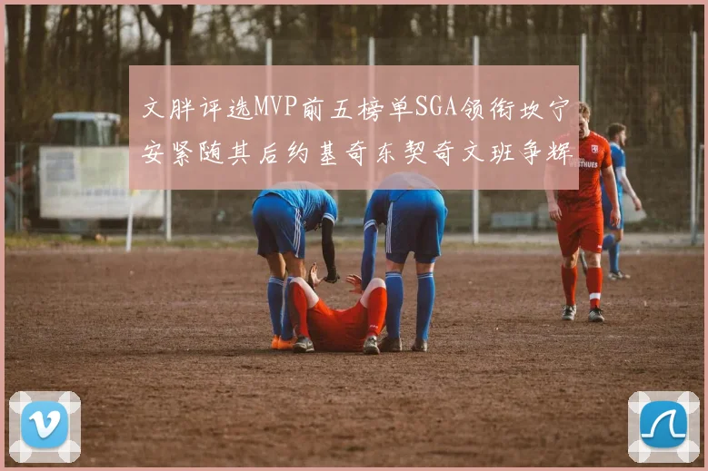 文胖评选MVP前五榜单SGA领衔坎宁安紧随其后约基奇东契奇文班争辉