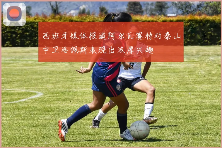 西班牙媒体报道阿尔瓦赛特对泰山中卫洛佩斯表现出浓厚兴趣