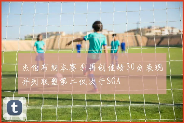 杰伦布朗本赛季再创佳绩30分表现并列联盟第二仅次于SGA