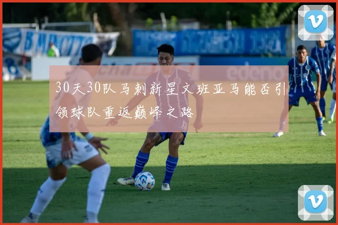 30天30队马刺新星文班亚马能否引领球队重返巅峰之路
