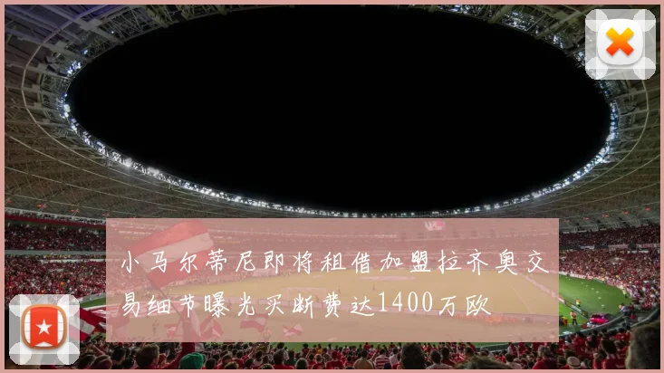小马尔蒂尼即将租借加盟拉齐奥交易细节曝光买断费达1400万欧