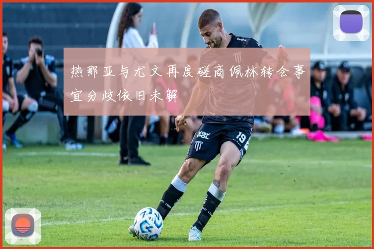 热那亚与尤文再度磋商佩林转会事宜分歧依旧未解